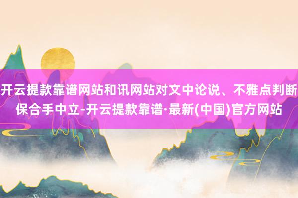 开云提款靠谱网站和讯网站对文中论说、不雅点判断保合手中立-开云提款靠谱·最新(中国)官方网站