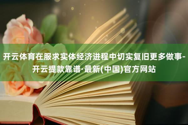 开云体育在服求实体经济进程中切实复旧更多做事-开云提款靠谱·最新(中国)官方网站