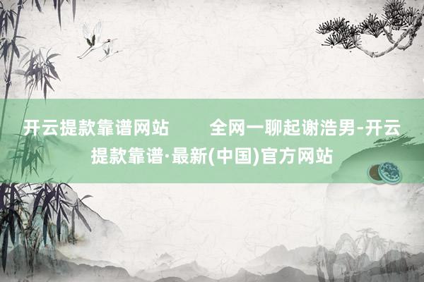 开云提款靠谱网站        全网一聊起谢浩男-开云提款靠谱·最新(中国)官方网站