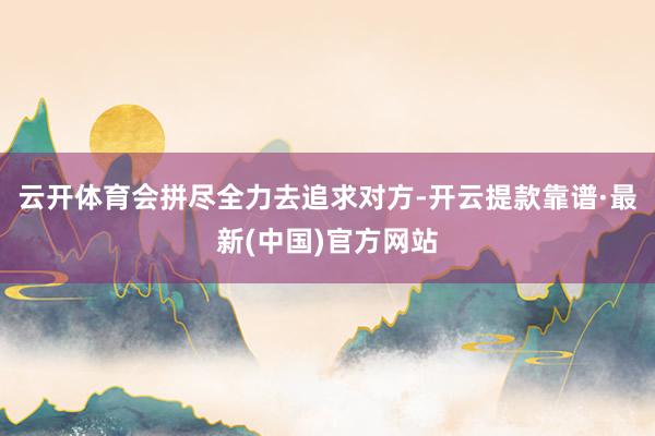 云开体育会拼尽全力去追求对方-开云提款靠谱·最新(中国)官方网站
