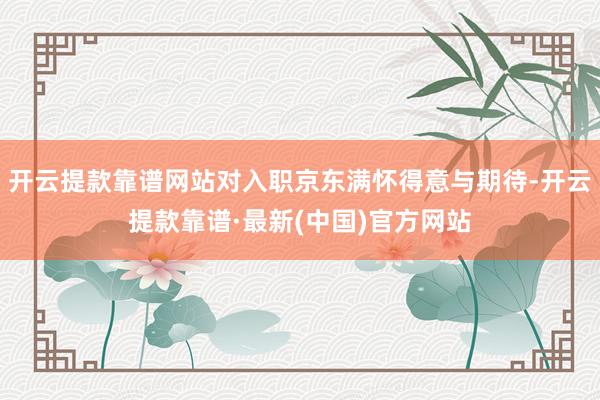 开云提款靠谱网站对入职京东满怀得意与期待-开云提款靠谱·最新(中国)官方网站