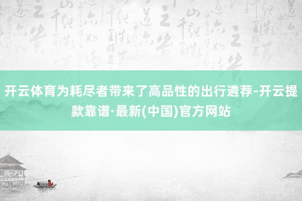 开云体育为耗尽者带来了高品性的出行遴荐-开云提款靠谱·最新(中国)官方网站