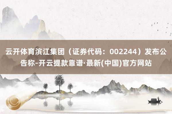 云开体育滨江集团（证券代码：002244）发布公告称-开云提款靠谱·最新(中国)官方网站