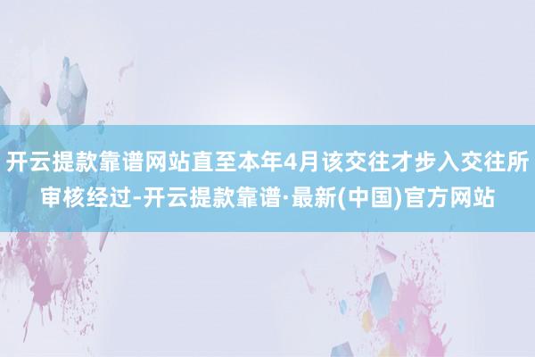 开云提款靠谱网站直至本年4月该交往才步入交往所审核经过-开云提款靠谱·最新(中国)官方网站