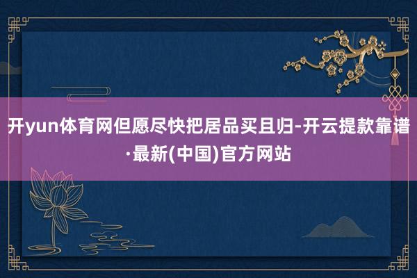 开yun体育网但愿尽快把居品买且归-开云提款靠谱·最新(中国)官方网站
