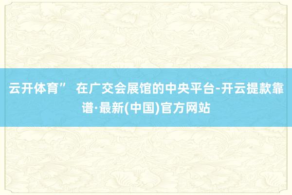 云开体育”  在广交会展馆的中央平台-开云提款靠谱·最新(中国)官方网站