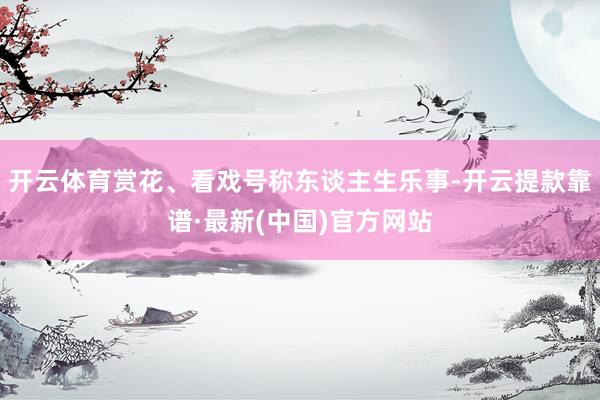 开云体育赏花、看戏号称东谈主生乐事-开云提款靠谱·最新(中国)官方网站