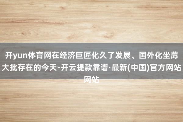 开yun体育网在经济巨匠化久了发展、国外化坐蓐大批存在的今天-开云提款靠谱·最新(中国)官方网站