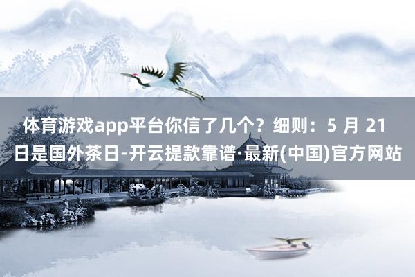 体育游戏app平台你信了几个？细则：5 月 21 日是国外茶日-开云提款靠谱·最新(中国)官方网站