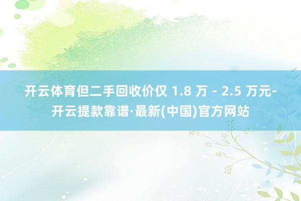 开云体育但二手回收价仅 1.8 万 - 2.5 万元-开云提款靠谱·最新(中国)官方网站