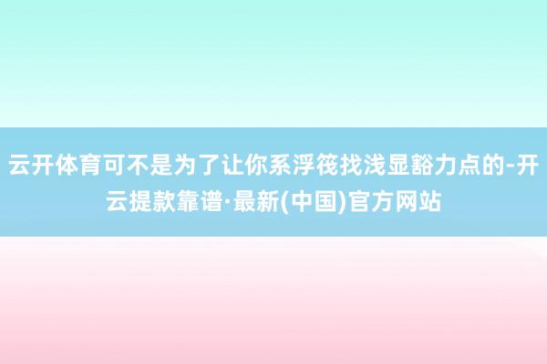 云开体育可不是为了让你系浮筏找浅显豁力点的-开云提款靠谱·最新(中国)官方网站