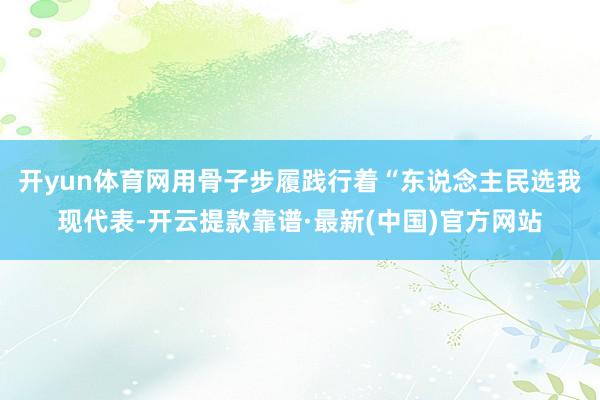 开yun体育网用骨子步履践行着“东说念主民选我现代表-开云提款靠谱·最新(中国)官方网站