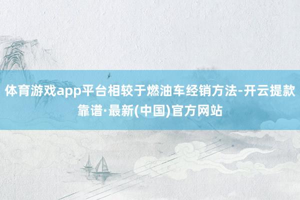 体育游戏app平台相较于燃油车经销方法-开云提款靠谱·最新(中国)官方网站