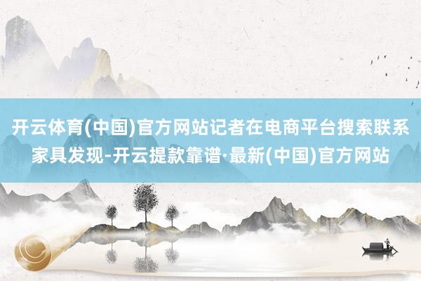开云体育(中国)官方网站记者在电商平台搜索联系家具发现-开云提款靠谱·最新(中国)官方网站