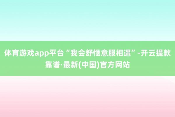 体育游戏app平台“我会舒惬意服相遇”-开云提款靠谱·最新(中国)官方网站