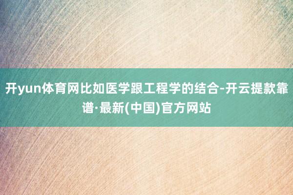 开yun体育网比如医学跟工程学的结合-开云提款靠谱·最新(中国)官方网站
