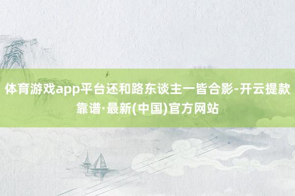 体育游戏app平台还和路东谈主一皆合影-开云提款靠谱·最新(中国)官方网站