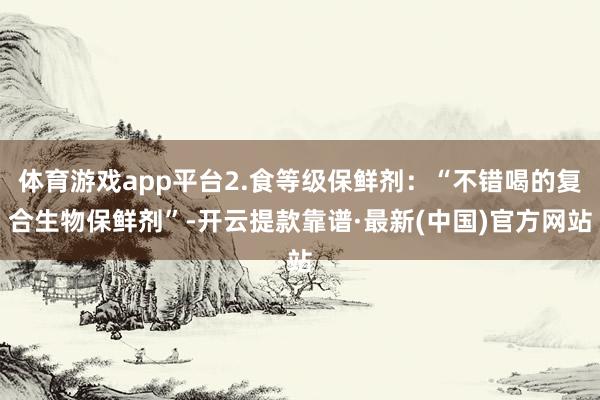体育游戏app平台2.食等级保鲜剂:“不错喝的复合生物保鲜剂”-开云提款靠谱·最新(中国)官方网站