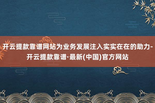开云提款靠谱网站为业务发展注入实实在在的助力-开云提款靠谱·最新(中国)官方网站