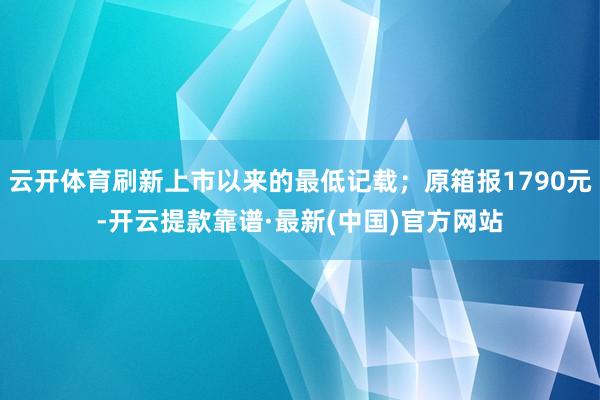 云开体育刷新上市以来的最低记载；原箱报1790元-开云提款靠谱·最新(中国)官方网站