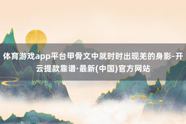 体育游戏app平台甲骨文中就时时出现羌的身影-开云提款靠谱·最新(中国)官方网站