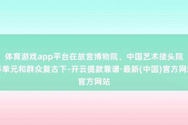 体育游戏app平台在故宫博物院、中国艺术接头院等单元和群众复古下-开云提款靠谱·最新(中国)官方网站