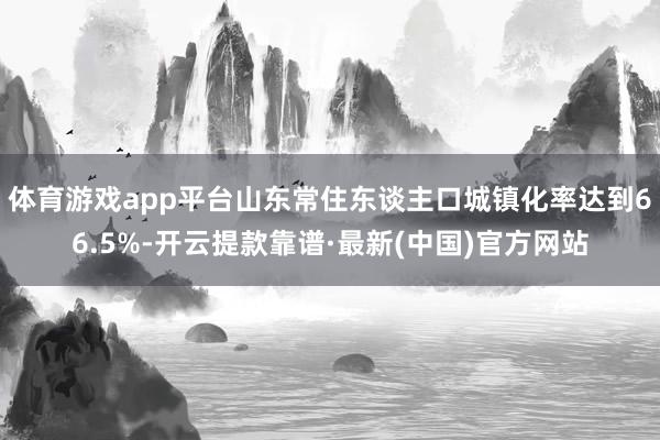 体育游戏app平台山东常住东谈主口城镇化率达到66.5%-开云提款靠谱·最新(中国)官方网站