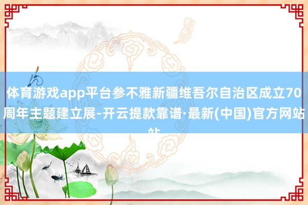 体育游戏app平台参不雅新疆维吾尔自治区成立70周年主题建立展-开云提款靠谱·最新(中国)官方网站