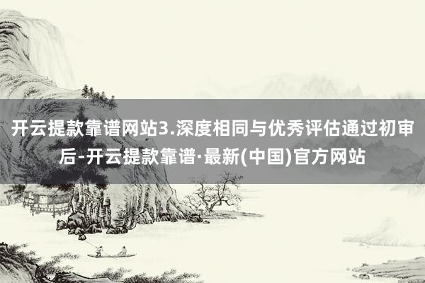 开云提款靠谱网站3.深度相同与优秀评估通过初审后-开云提款靠谱·最新(中国)官方网站