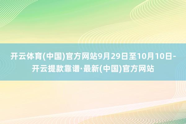 开云体育(中国)官方网站9月29日至10月10日-开云提款靠谱·最新(中国)官方网站