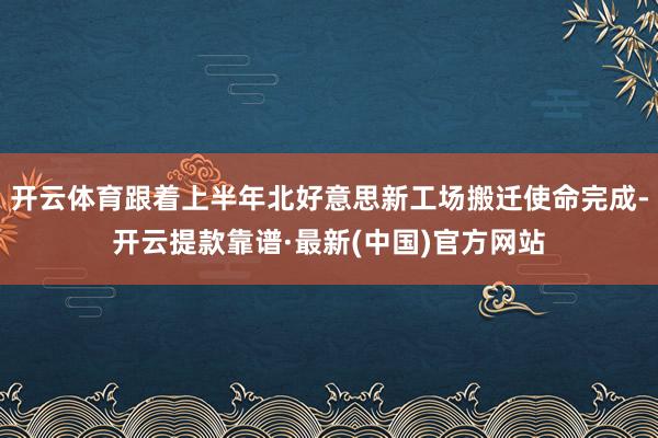 开云体育跟着上半年北好意思新工场搬迁使命完成-开云提款靠谱·最新(中国)官方网站