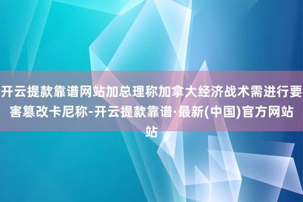 开云提款靠谱网站加总理称加拿大经济战术需进行要害篡改卡尼称-开云提款靠谱·最新(中国)官方网站