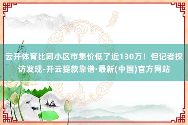 云开体育比同小区市集价低了近130万！但记者探访发现-开云提款靠谱·最新(中国)官方网站