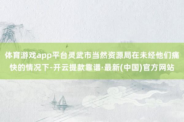 体育游戏app平台灵武市当然资源局在未经他们痛快的情况下-开云提款靠谱·最新(中国)官方网站