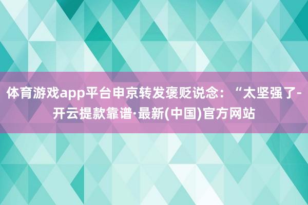 体育游戏app平台申京转发褒贬说念:“太坚强了-开云提款靠谱·最新(中国)官方网站