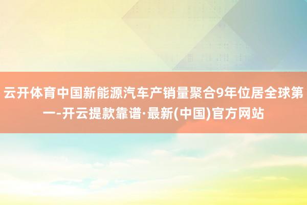 云开体育中国新能源汽车产销量聚合9年位居全球第一-开云提款靠谱·最新(中国)官方网站