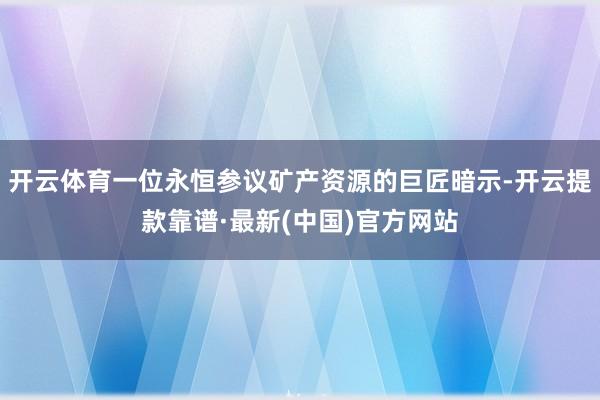 开云体育一位永恒参议矿产资源的巨匠暗示-开云提款靠谱·最新(中国)官方网站