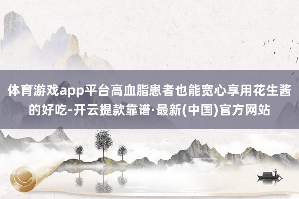 体育游戏app平台高血脂患者也能宽心享用花生酱的好吃-开云提款靠谱·最新(中国)官方网站