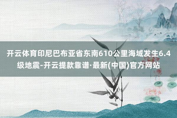 开云体育印尼巴布亚省东南610公里海域发生6.4级地震-开云提款靠谱·最新(中国)官方网站