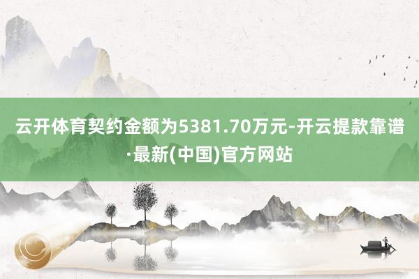 云开体育契约金额为5381.70万元-开云提款靠谱·最新(中国)官方网站