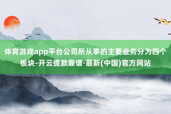 体育游戏app平台公司所从事的主要业务分为四个板块-开云提款靠谱·最新(中国)官方网站