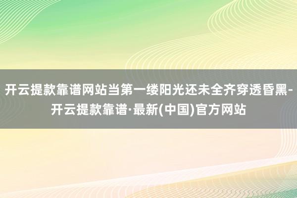 开云提款靠谱网站当第一缕阳光还未全齐穿透昏黑-开云提款靠谱·最新(中国)官方网站