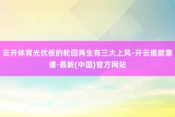 云开体育光伏板的轮回再生有三大上风-开云提款靠谱·最新(中国)官方网站