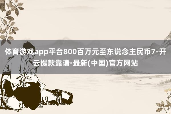 体育游戏app平台800百万元至东说念主民币7-开云提款靠谱·最新(中国)官方网站