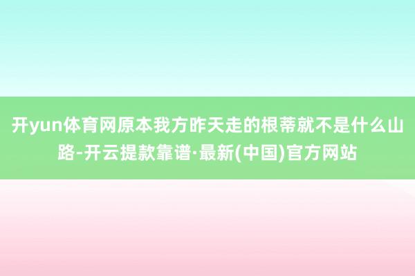 开yun体育网原本我方昨天走的根蒂就不是什么山路-开云提款靠谱·最新(中国)官方网站