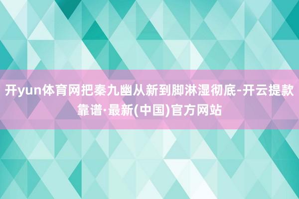 开yun体育网把秦九幽从新到脚淋湿彻底-开云提款靠谱·最新(中国)官方网站