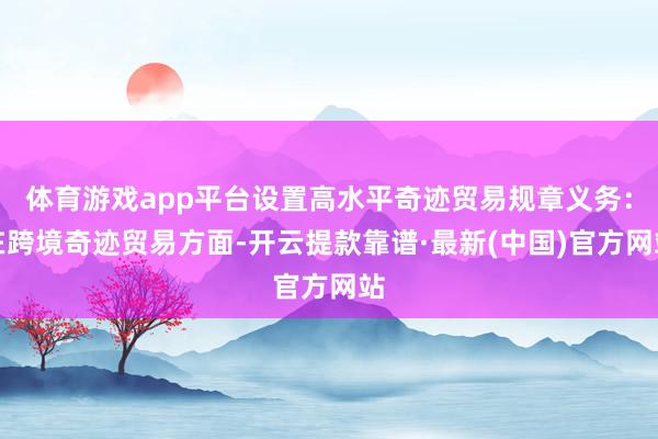 体育游戏app平台设置高水平奇迹贸易规章义务：在跨境奇迹贸易方面-开云提款靠谱·最新(中国)官方网站