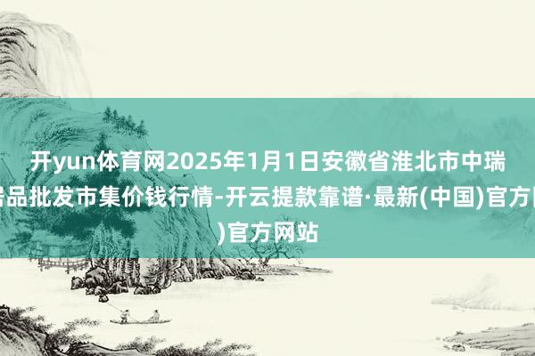 开yun体育网2025年1月1日安徽省淮北市中瑞农居品批发市集价钱行情-开云提款靠谱·最新(中国)官方网站