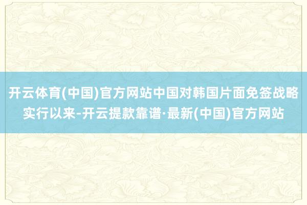 开云体育(中国)官方网站中国对韩国片面免签战略实行以来-开云提款靠谱·最新(中国)官方网站
