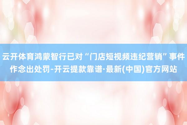 云开体育鸿蒙智行已对“门店短视频违纪营销”事件作念出处罚-开云提款靠谱·最新(中国)官方网站